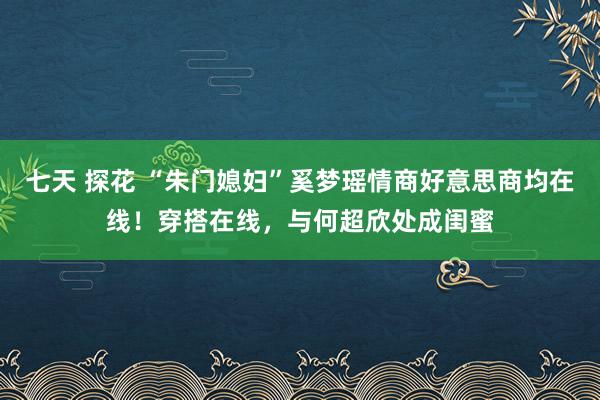 七天 探花 “朱门媳妇”奚梦瑶情商好意思商均在线！穿搭在线，与何超欣处成闺蜜