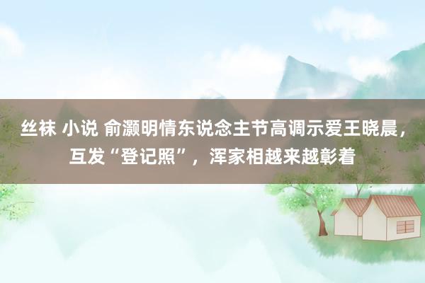 丝袜 小说 俞灏明情东说念主节高调示爱王晓晨，互发“登记照”，浑家相越来越彰着