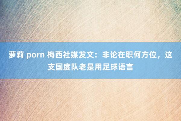 萝莉 porn 梅西社媒发文：非论在职何方位，这支国度队老是用足球语言