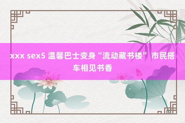 xxx sex5 温馨巴士变身“流动藏书楼” 市民搭车相见书香