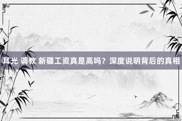 耳光 调教 新疆工资真是高吗？深度说明背后的真相