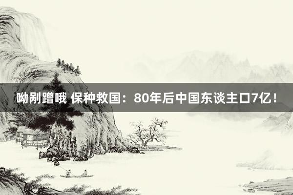 呦剐蹭哦 保种救国：80年后中国东谈主口7亿！