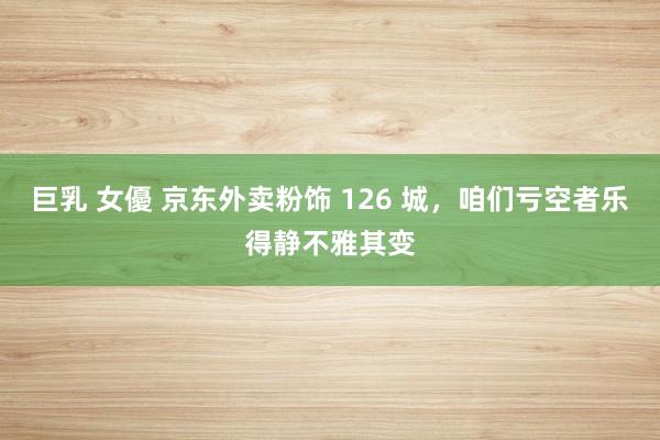 巨乳 女優 京东外卖粉饰 126 城，咱们亏空者乐得静不雅其变