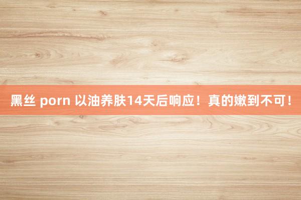 黑丝 porn 以油养肤14天后响应！真的嫩到不可！
