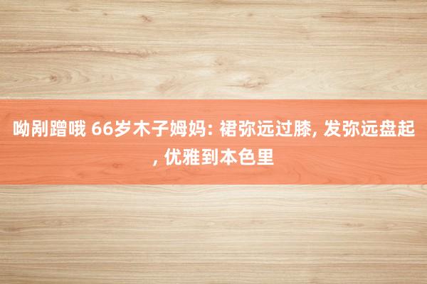 呦剐蹭哦 66岁木子姆妈: 裙弥远过膝， 发弥远盘起， 优雅到本色里