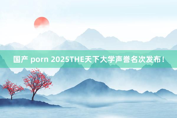 国产 porn 2025THE天下大学声誉名次发布!