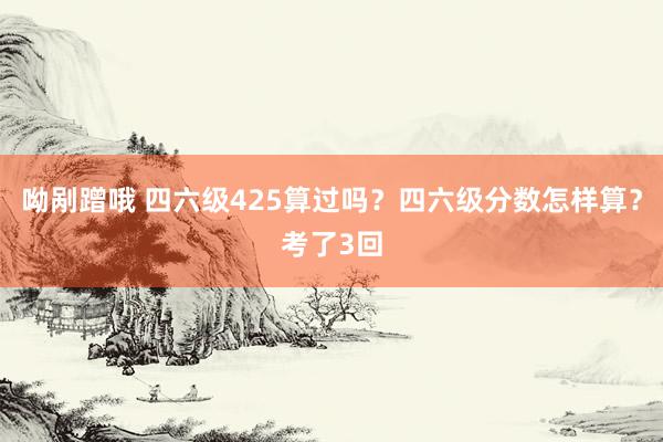 呦剐蹭哦 四六级425算过吗?四六级分数怎样算?考了3回