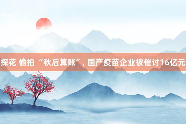 探花 偷拍 “秋后算账”， 国产疫苗企业被催讨16亿元