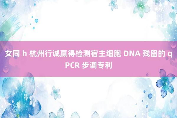 女同 h 杭州行诚赢得检测宿主细胞 DNA 残留的 qPCR 步调专利