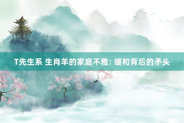 T先生系 生肖羊的家庭不雅: 缓和背后的矛头