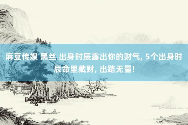 麻豆传媒 黑丝 出身时辰露出你的财气， 5个出身时辰命里藏财， 出路无量!