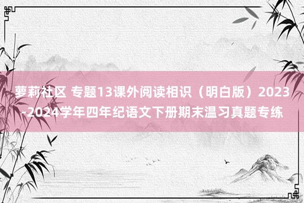 萝莉社区 专题13课外阅读相识（明白版）2023-2024学年四年纪语文下册期末温习真题专练