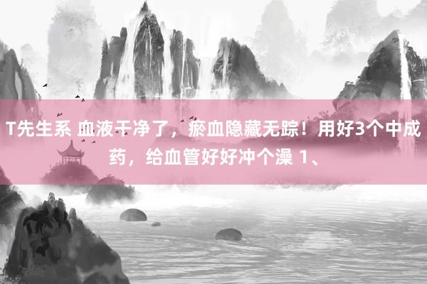 T先生系 血液干净了，瘀血隐藏无踪！用好3个中成药，给血管好好冲个澡 1、