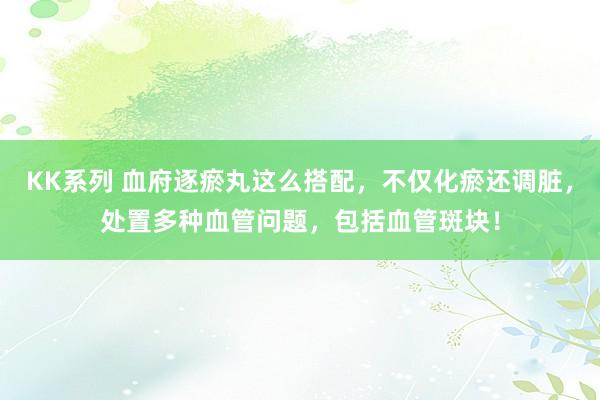 KK系列 血府逐瘀丸这么搭配，不仅化瘀还调脏，处置多种血管问题，包括血管斑块！