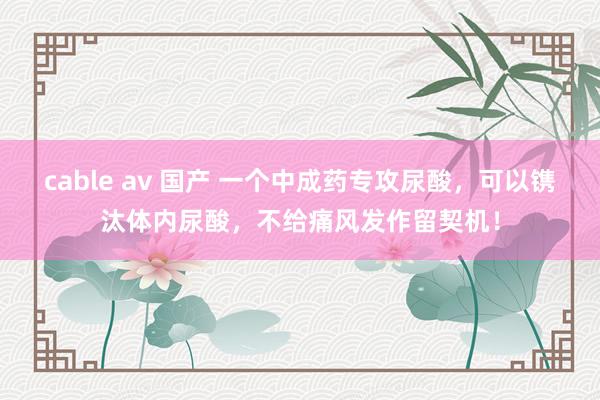 cable av 国产 一个中成药专攻尿酸，可以镌汰体内尿酸，不给痛风发作留契机！