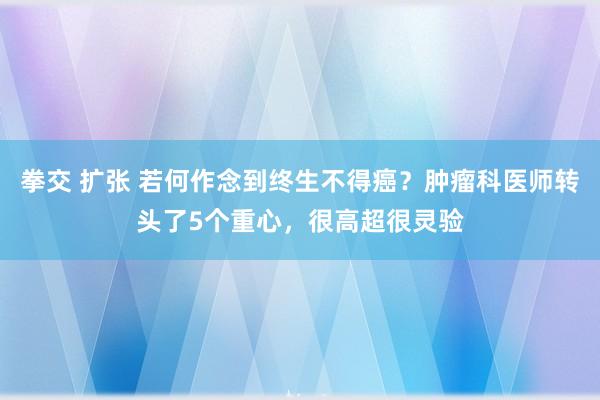拳交 扩张 若何作念到终生不得癌？肿瘤科医师转头了5个重心，很高超很灵验