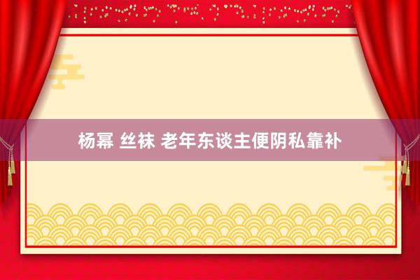 杨幂 丝袜 老年东谈主便阴私靠补
