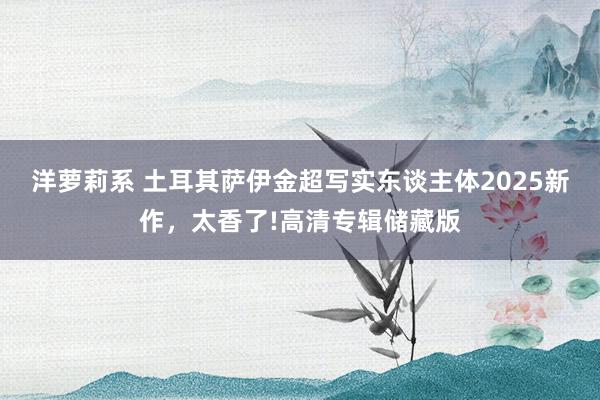 洋萝莉系 土耳其萨伊金超写实东谈主体2025新作，太香了!高清专辑储藏版
