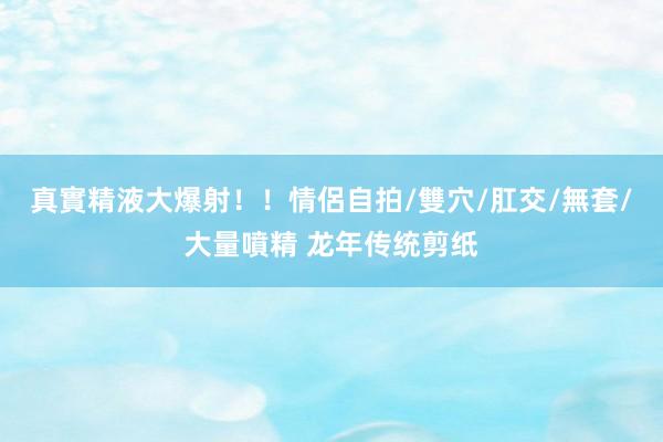 真實精液大爆射！！情侶自拍/雙穴/肛交/無套/大量噴精 龙年传统剪纸