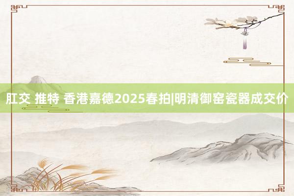 肛交 推特 香港嘉德2025春拍|明清御窑瓷器成交价