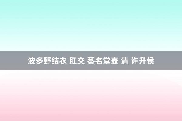 波多野结衣 肛交 葵名堂壶 清 许升侯