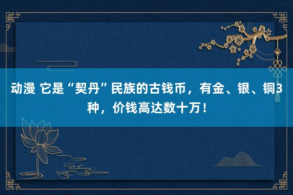 动漫 它是“契丹”民族的古钱币，有金、银、铜3种，价钱高达数十万！