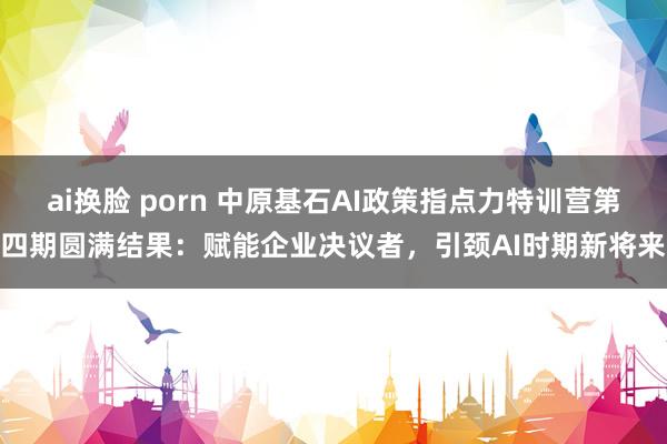 ai换脸 porn 中原基石AI政策指点力特训营第四期圆满结果：赋能企业决议者，引颈AI时期新将来