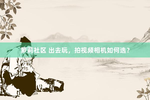 萝莉社区 出去玩，拍视频相机如何选？